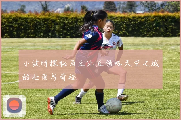 小波特探秘马丘比丘领略天空之城的壮丽与奇迹