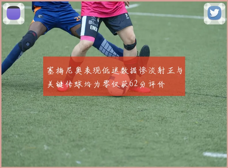 塞梅尼奥表现低迷数据惨淡射正与关键传球均为零仅获62分评价