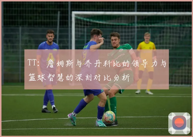 TT：詹姆斯与乔丹科比的领导力与篮球智慧的深刻对比分析