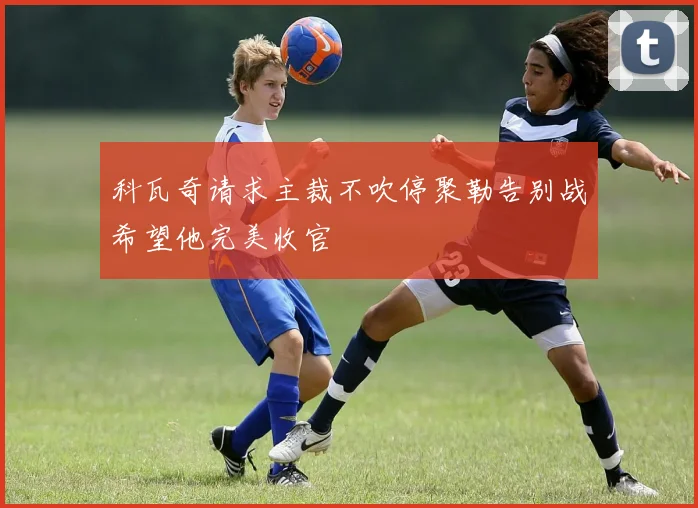 科瓦奇请求主裁不吹停聚勒告别战希望他完美收官