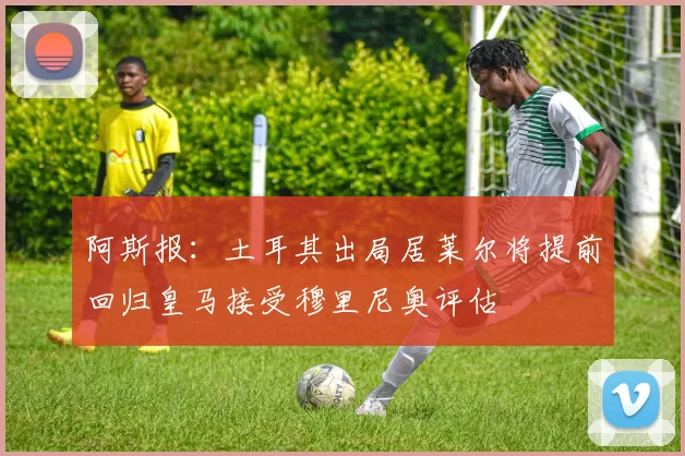 阿斯报：土耳其出局居莱尔将提前回归皇马接受穆里尼奥评估