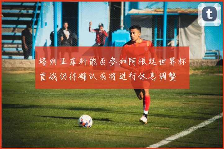 塔利亚菲科能否参加阿根廷世界杯首战仍待确认或将进行休息调整