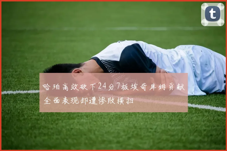 哈珀高效砍下24分7板埃奇库姆贡献全面表现却遭惨败横扫