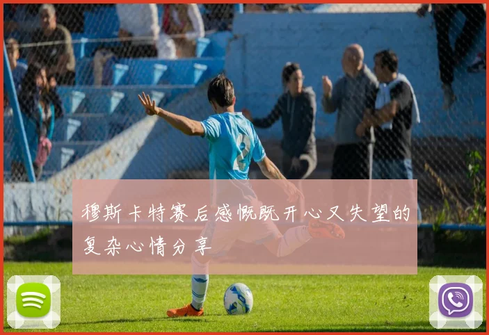 穆斯卡特赛后感慨既开心又失望的复杂心情分享