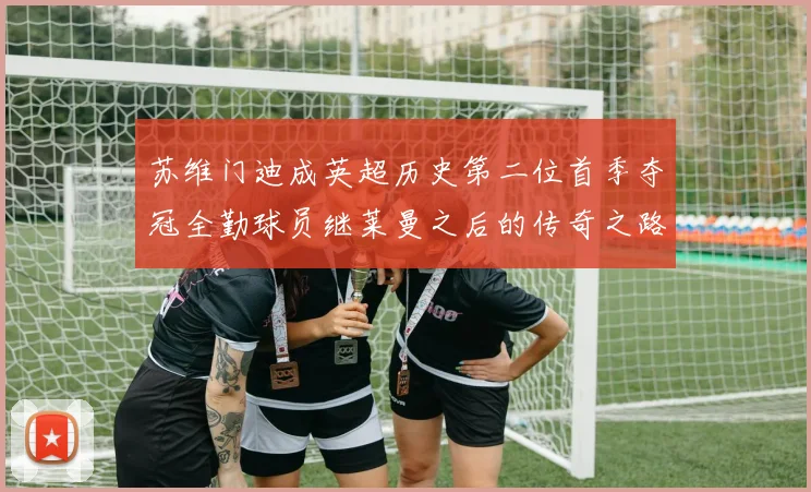 苏维门迪成英超历史第二位首季夺冠全勤球员继莱曼之后的传奇之路