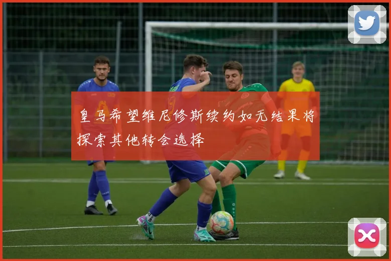 皇马希望维尼修斯续约如无结果将探索其他转会选择