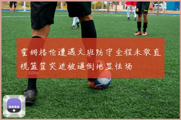 霍姆格伦遭遇文班防守全程未敢直视篮筐突进被逼倒地显怯场