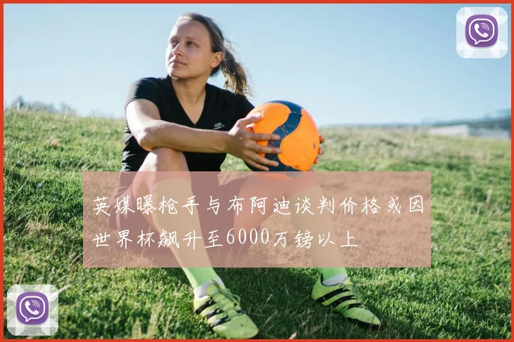 英媒曝枪手与布阿迪谈判价格或因世界杯飙升至6000万镑以上