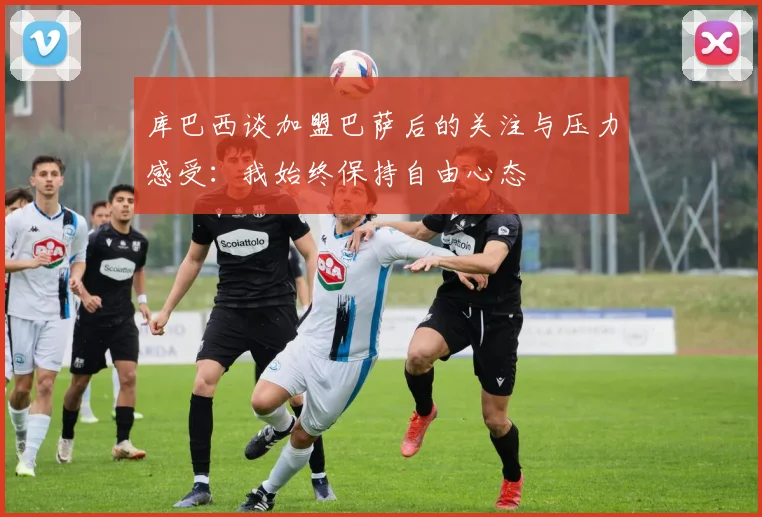 库巴西谈加盟巴萨后的关注与压力感受：我始终保持自由心态