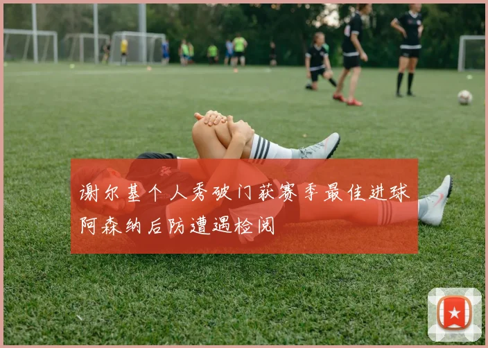 谢尔基个人秀破门获赛季最佳进球阿森纳后防遭遇检阅